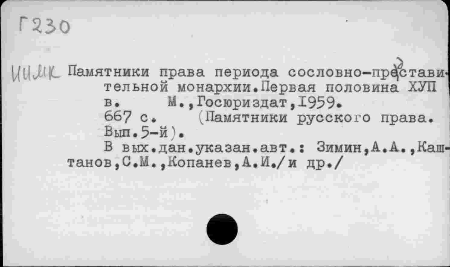 ﻿Г230
Памятники права периода сословно-прДстави тельной монархии.Первая половина ХУП в. М.,Госюриздат,1959. 667 с. (Памятники русского права. Вып. 5-й ) •
В вых.дан.указан.авт.: Зимин,А.А.,Каш танов,G.М.,Копанев,А.И./и др./